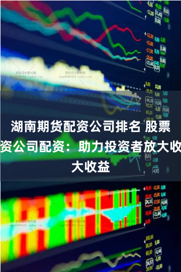 湖南期货配资公司排名 股票配资公司配资：助力投资者放大收益