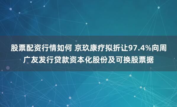 股票配资行情如何 京玖康疗拟折让97.4%向周广友发行贷款资本化股份及可换股票据