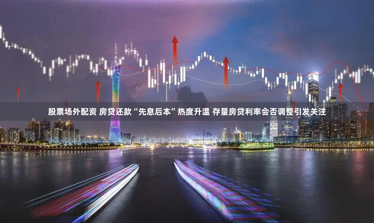 股票场外配资 房贷还款“先息后本”热度升温 存量房贷利率会否调整引发关注