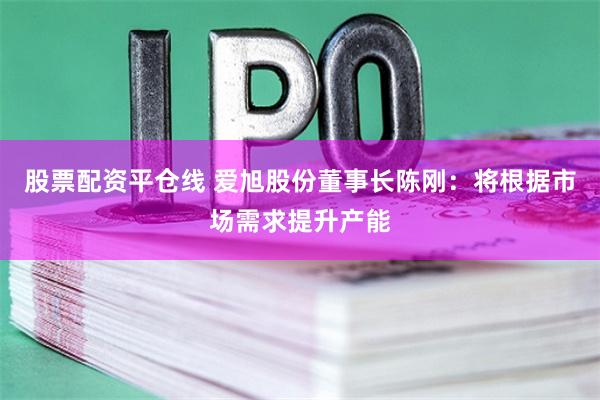 股票配资平仓线 爱旭股份董事长陈刚：将根据市场需求提升产能