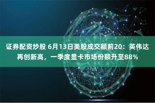 证券配资炒股 6月13日美股成交额前20:英伟达再创新高,一季度显卡市场份额升至88%