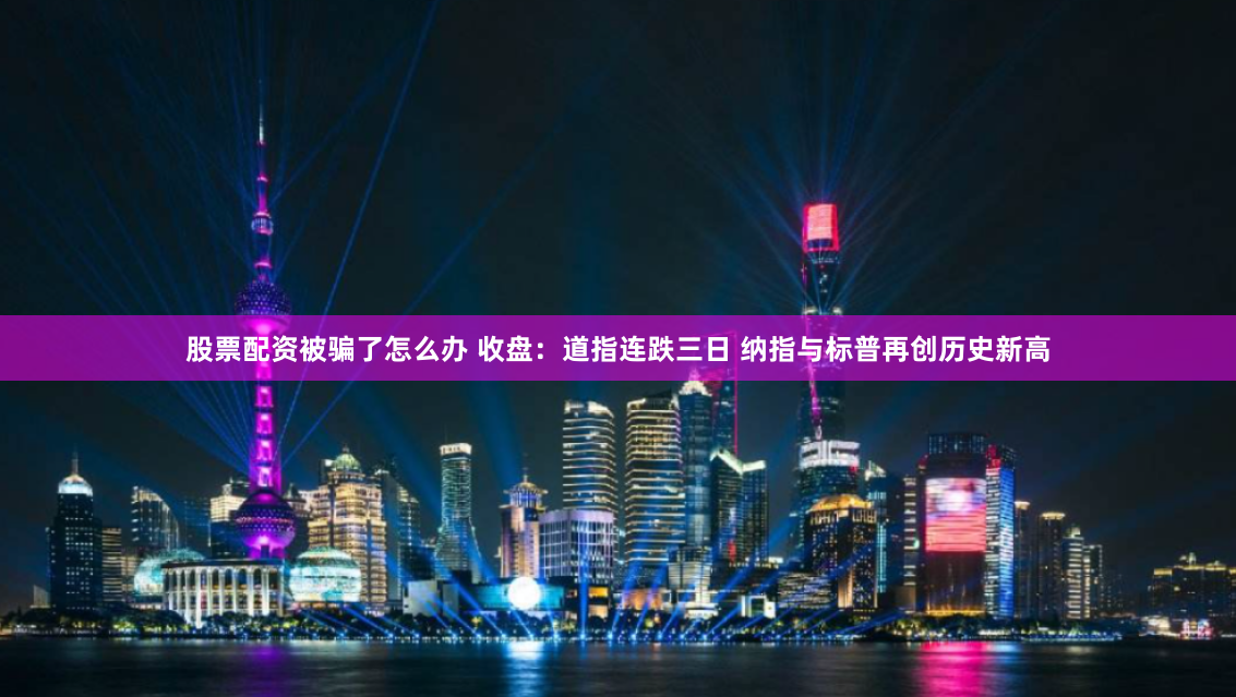 股票配资被骗了怎么办 收盘:道指连跌三日 纳指与标普再创历史新高
