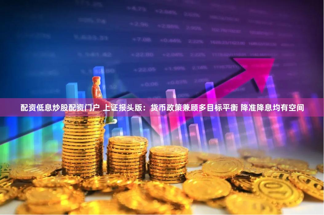 配资低息炒股配资门户 上证报头版：货币政策兼顾多目标平衡 降准降息均有空间