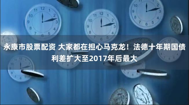 永康市股票配资 大家都在担心马克龙！法德十年期国债利差扩大至2017年后最大
