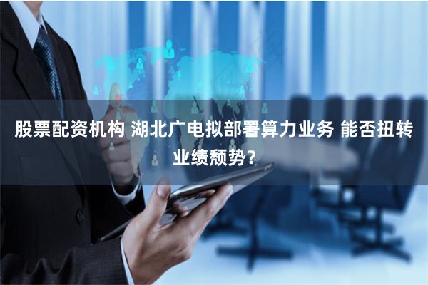 股票配资机构 湖北广电拟部署算力业务 能否扭转业绩颓势？