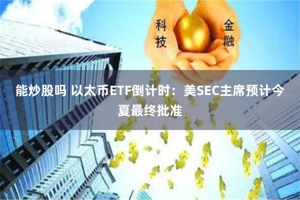 能炒股吗 以太币ETF倒计时：美SEC主席预计今夏最终批准