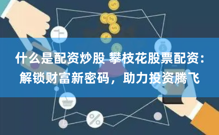 什么是配资炒股 攀枝花股票配资：解锁财富新密码，助力投资腾飞