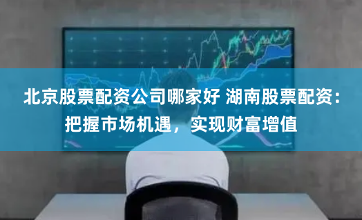 北京股票配资公司哪家好 湖南股票配资：把握市场机遇，实现财富增值