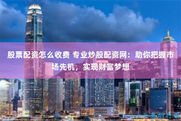 股票配资怎么收费 专业炒股配资网：助你把握市场先机，实现财富梦想