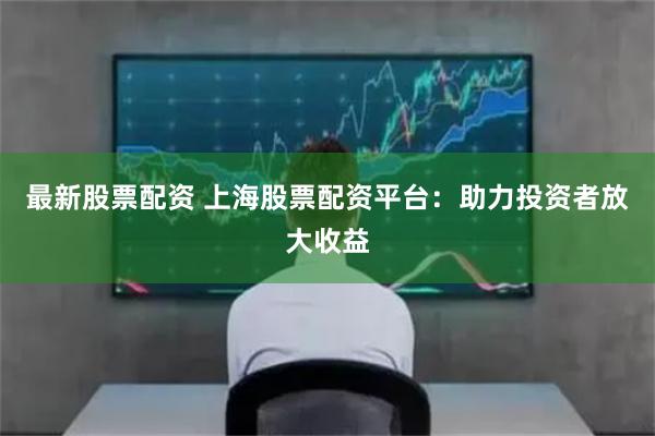 最新股票配资 上海股票配资平台：助力投资者放大收益