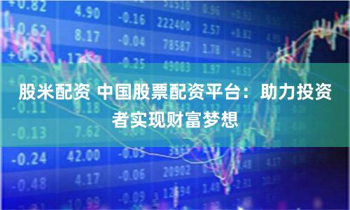 股米配资 中国股票配资平台：助力投资者实现财富梦想