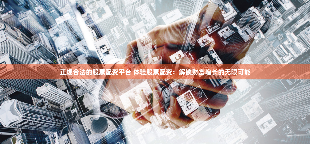 正规合法的股票配资平台 体验股票配资：解锁财富增长的无限可能