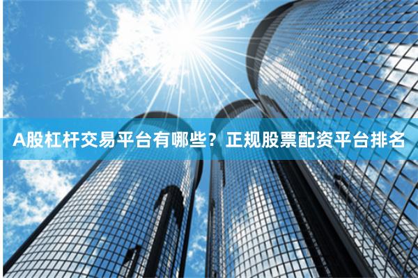 A股杠杆交易平台有哪些？正规股票配资平台排名