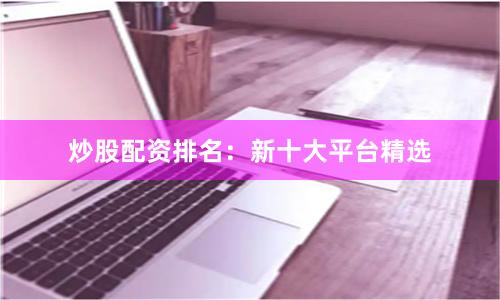 炒股配资排名：新十大平台精选