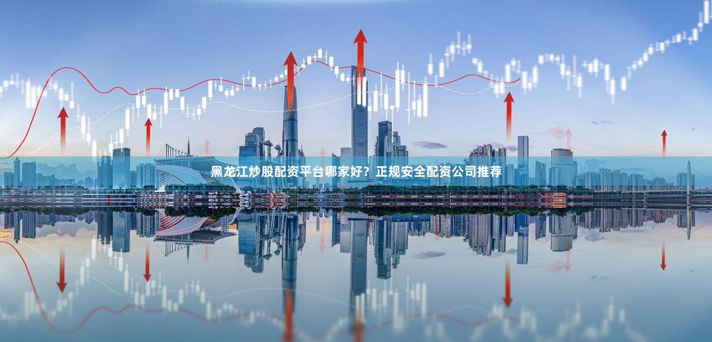 黑龙江炒股配资平台哪家好？正规安全配资公司推荐