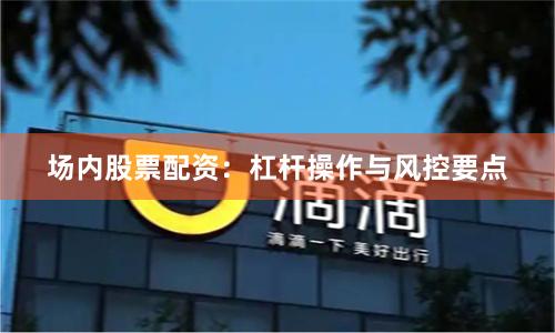 场内股票配资：杠杆操作与风控要点
